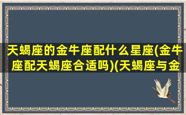 天蝎座的金牛座配什么星座(金牛座配天蝎座合适吗)(天蝎座与金牛座是绝配星座[偷笑])